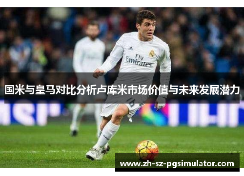 国米与皇马对比分析卢库米市场价值与未来发展潜力