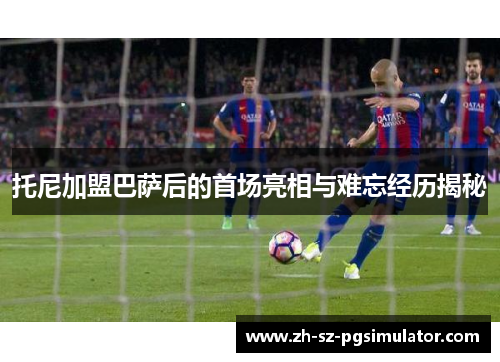 托尼加盟巴萨后的首场亮相与难忘经历揭秘