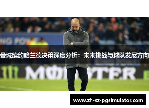 曼城续约哈兰德决策深度分析：未来挑战与球队发展方向