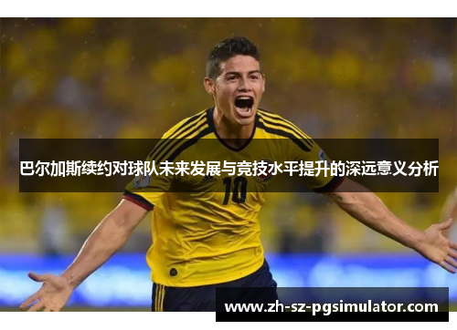 巴尔加斯续约对球队未来发展与竞技水平提升的深远意义分析