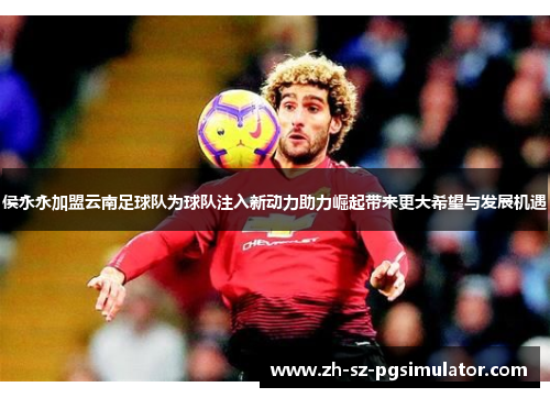 侯永永加盟云南足球队为球队注入新动力助力崛起带来更大希望与发展机遇