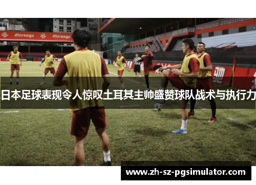 日本足球表现令人惊叹土耳其主帅盛赞球队战术与执行力