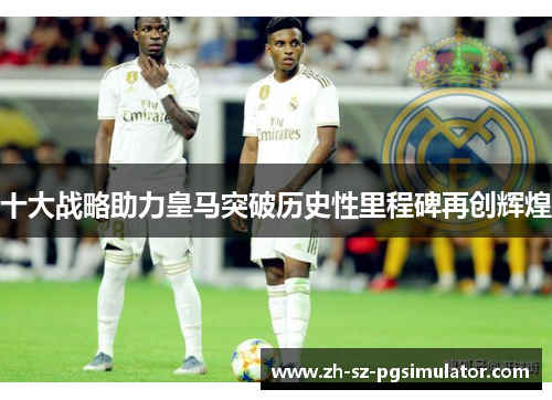 十大战略助力皇马突破历史性里程碑再创辉煌