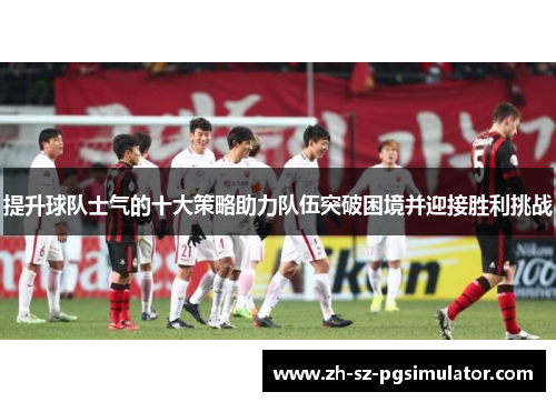 提升球队士气的十大策略助力队伍突破困境并迎接胜利挑战