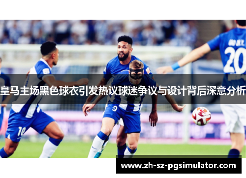 皇马主场黑色球衣引发热议球迷争议与设计背后深意分析