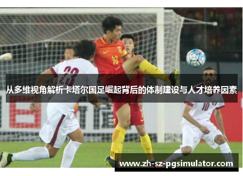 从多维视角解析卡塔尔国足崛起背后的体制建设与人才培养因素