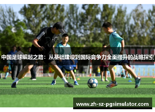 中国足球崛起之路：从基础建设到国际竞争力全面提升的战略探索