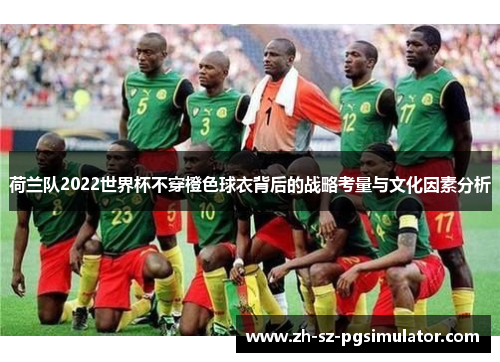 荷兰队2022世界杯不穿橙色球衣背后的战略考量与文化因素分析