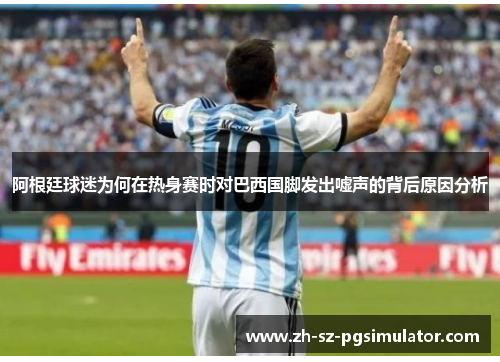 阿根廷球迷为何在热身赛时对巴西国脚发出嘘声的背后原因分析