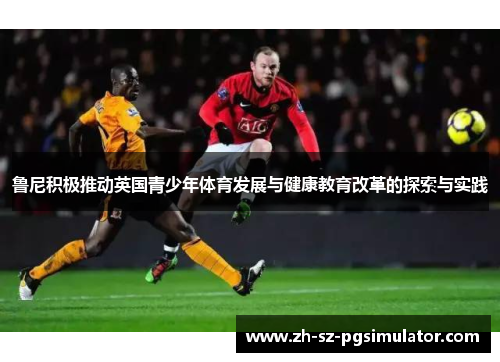 鲁尼积极推动英国青少年体育发展与健康教育改革的探索与实践