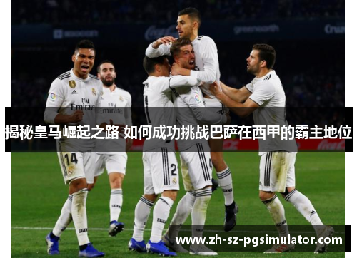 揭秘皇马崛起之路 如何成功挑战巴萨在西甲的霸主地位 揭秘皇马崛起之路 如何成功挑战巴萨在西甲的霸主地位