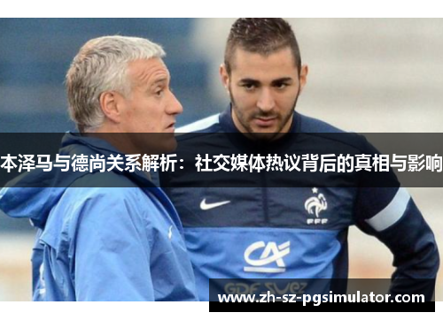 本泽马与德尚关系解析：社交媒体热议背后的真相与影响