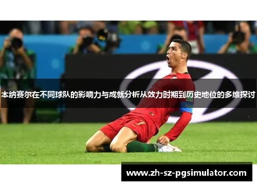 本纳赛尔在不同球队的影响力与成就分析从效力时期到历史地位的多维探讨 本纳赛尔在不同球队的影响力与成就分析从效力时期到历史地位的多维探讨