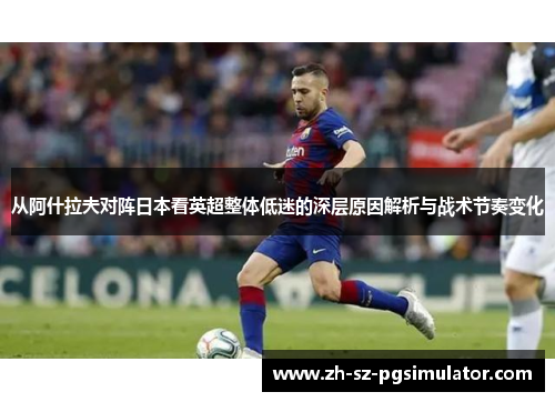 从阿什拉夫对阵日本看英超整体低迷的深层原因解析与战术节奏变化 从阿什拉夫对阵日本看英超整体低迷的深层原因解析与战术节奏变化