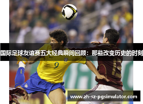 国际足球友谊赛五大经典瞬间回顾:那些改变历史的时刻 国际足球友谊赛五大经典瞬间回顾:那些改变历史的时刻