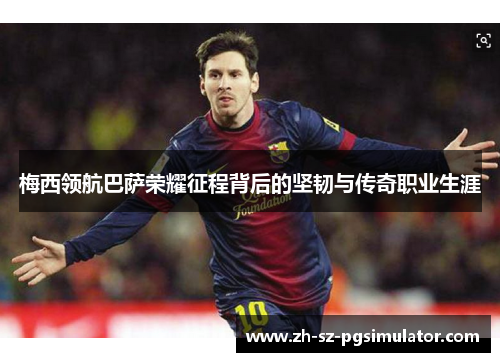 梅西领航巴萨荣耀征程背后的坚韧与传奇职业生涯